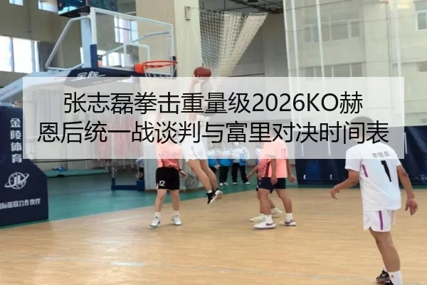 张志磊拳击重量级2026KO赫恩后统一战谈判与富里对决时间表